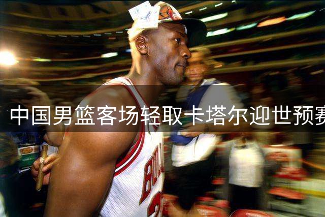 中国男篮客场轻取卡塔尔迎世预赛第二阶段首胜