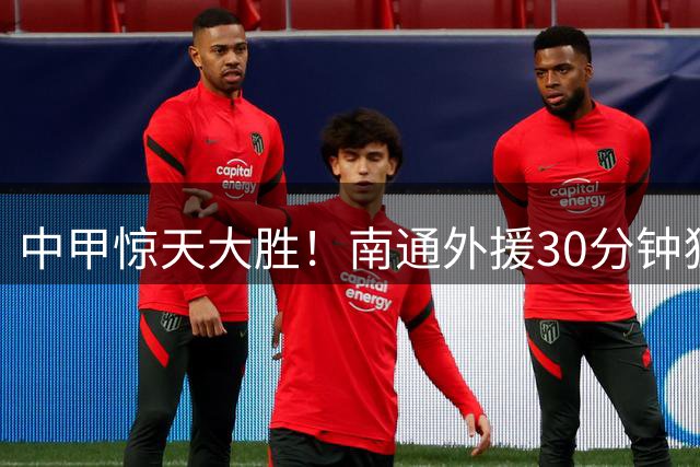 中甲惊天大胜！南通外援30分钟狂轰三球 5-1屠榜升次席