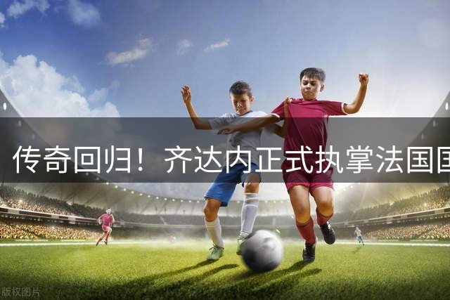 传奇回归！齐达内正式执掌法国国家队教鞭 剑指欧锦赛世界杯
