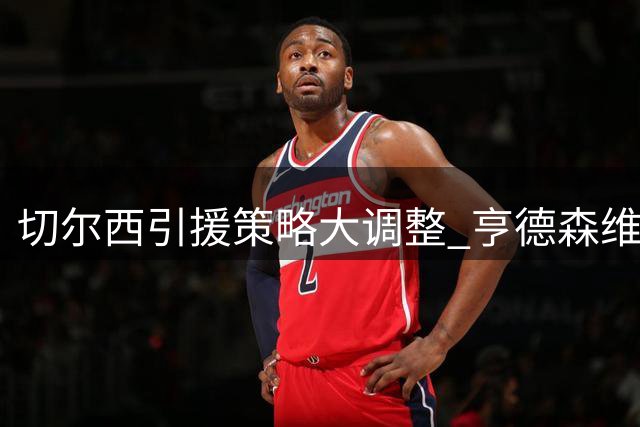 切尔西引援策略大调整 亨德森维尔贝克或加盟重塑更衣室文化