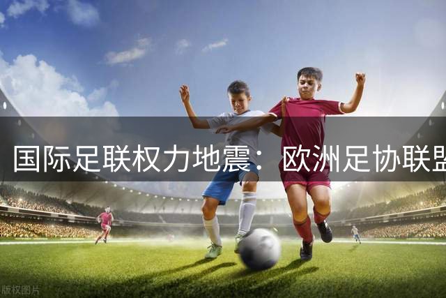 国际足联权力地震：欧洲足协联盟集体倒戈 因凡蒂诺连任梦碎