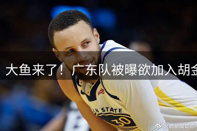 大鱼来了！广东队被曝欲加入胡金秋争夺战，上海山西皆已出局？