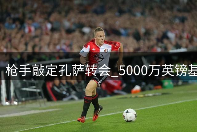 枪手敲定孔萨转会 5000万英镑基础转会费