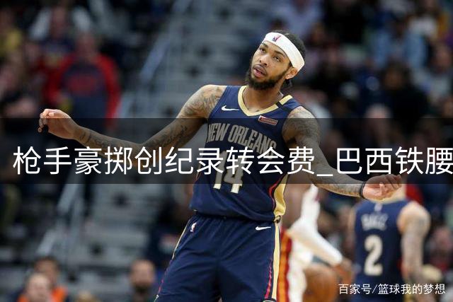枪手豪掷创纪录转会费 巴西铁腰加盟只差最后一步