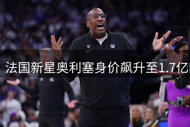 法国新星奥利塞身价飙升至1.7亿欧 拜仁5300万投资获超值回报