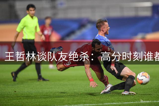 王哲林谈队友绝杀：高分时刻谁都不会选择传球