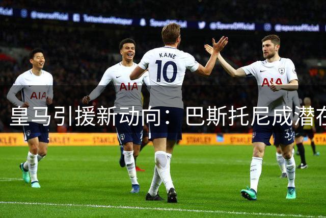 皇马引援新动向：巴斯托尼成潜在目标 转会关键看阵容调整