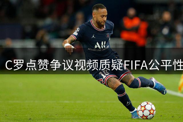 C罗点赞争议视频质疑FIFA公平性，引爆新一轮"梅罗之争"讨论