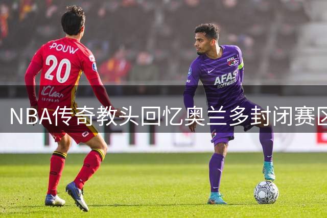 NBA传奇教头回忆奥兰多封闭赛区：那里有篮球最纯粹的模样